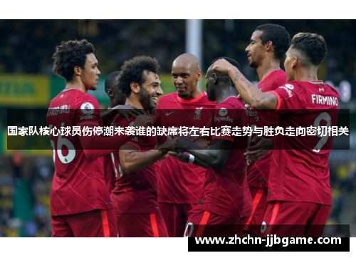 国家队核心球员伤停潮来袭谁的缺席将左右比赛走势与胜负走向密切相关