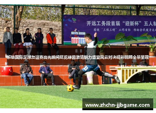 解锁国际足球友谊赛高光瞬间尽览绿茵激情魅力盛宴风云对决精彩回顾全景呈现