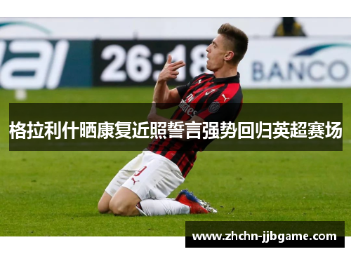 格拉利什晒康复近照誓言强势回归英超赛场 格拉利什晒康复近照誓言强势回归英超赛场