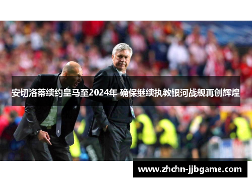 安切洛蒂续约皇马至2024年 确保继续执教银河战舰再创辉煌 安切洛蒂续约皇马至2024年 确保继续执教银河战舰再创辉煌